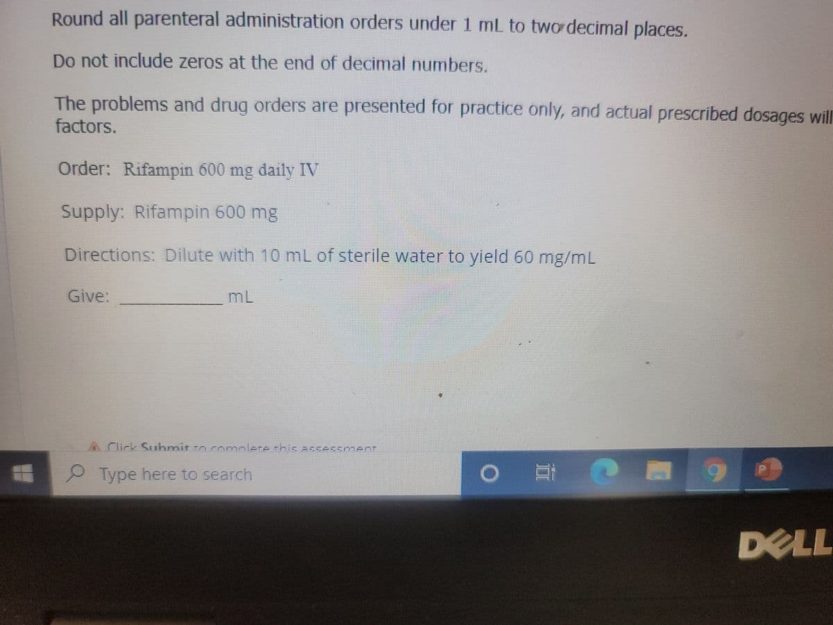 Round all parenteral administration orders under 1 mL to two decimal places.
Do not include zeros at the end of decimal numbers.
The problems and drug orders are presented for practice only, and actual prescribed dosages will
factors.
Order: Rifampin 600 mg daily IV
Supply: Rifampin 600 mg
Directions: Dilute with 10 mL of sterile water to yield 60 mg/mL
Give:
ML
Click Submit to complete this assessment
Type here to search
O E
+
DELL