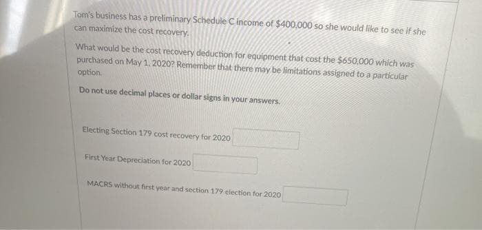 Tom's business has a preliminary Schedule C income of $400,000 so she would like to see if she
can maximize the cost recovery.
What would be the cost recovery deduction for equipment that cost the $650,000 which was
purchased on May 1, 2020? Remember that there may be limitations assigned to a particular
option.
Do not use decimal places or dollar signs in your answers.
Electing Section 179 cost recovery for 2020
First Year Depreciation for 2020
MACRS without first year and section 179 election for 2020
