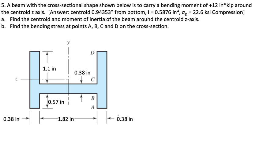 5. A beam with the cross-sectional shape shown below is to carry a bending moment of +12 in *kip around
the centroid z axis. [Answer: centroid 0.94353" from bottom, 1 = 0.5876 in4, o, = 22.6 ksi Compression]
a. Find the centroid and moment of inertia of the beam around the centroid z-axis.
b. Find the bending stress at points A, B, C and D on the cross-section.
0.38 in
1.1 in
J0.57 in
y
0.38 in
1.82 in
C
B
A
Tö
0.38 in