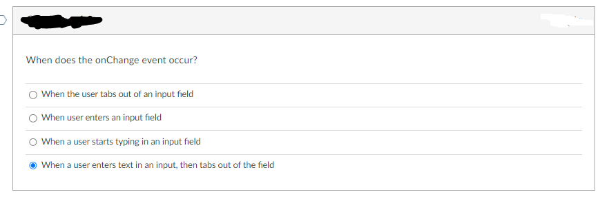 When does the onChange event occur?
When the user tabs out of an input field
When user enters an input field
When a user starts typing in an input field
● When a user enters text in an input, then tabs out of the field