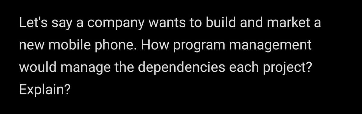 Let's say a company wants to build and market a
new mobile phone. How program management
would manage the dependencies each project?
Explain?
