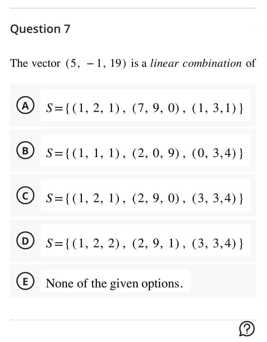 Question 7
The vector (5, −1, 19) is a linear combination of
A
B
C
S={(1, 2, 1), (7, 9, 0), (1,3,1)}
E
S={(1, 1, 1), (2, 0, 9), (0, 3,4)}
S={(1, 2, 1), (2, 9, 0), (3, 3,4)}
D S={(1, 2, 2), (2, 9, 1), (3, 3,4)}
None of the given options.