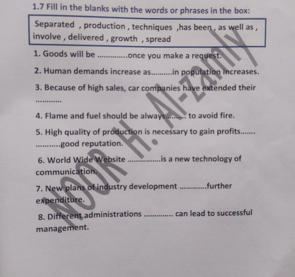 1.7 Fill in the blanks with the words or phrases in the box:
Separated , production, techniques ,has been , as well as,
involve, delivered, growth , spread
1. Goods will be
... .once you make a request.
2. Human demands increase as.. .in population increases.
3. Because of high sales, car companies have extended their
4. Flame and fuel should be always..... to avoid fire.
5. High quality of production is necessary to gain profits..
.good reputation.
.........
6. World Wide Website .is a new technology of
communication.
7. New plans of industry development . .further
expenditure.
8. Different administrations
management.
..... . can lead to successful
