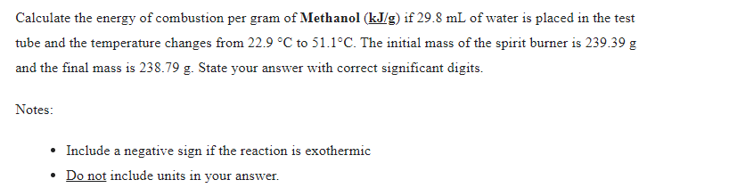 Calculate the energy of combustion per gram of Methanol (kJ/g) if 29.8 mL of water is placed in the test
tube and the temperature changes from 22.9 °C to 51.1°C. The initial mass of the spirit burner is 239.39 g
and the final mass is 238.79 g. State your answer with correct significant digits.
Notes:
• Include a negative sign if the reaction is exothermic
• Do not include units in your answer.