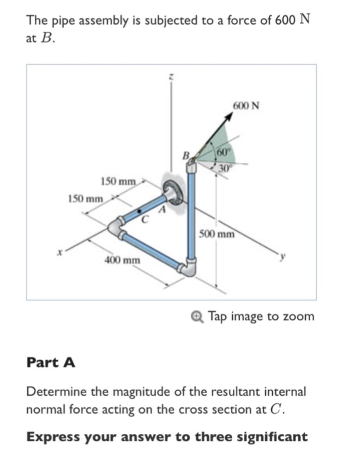 The pipe assembly is subjected to a force of 600 N
at B.
150 mm
150 mm
Part A
400 mm
B
60°
30°
600 N
500 mm
Tap image to zoom
Determine the magnitude of the resultant internal
normal force acting on the cross section at C.
Express your answer to three significant