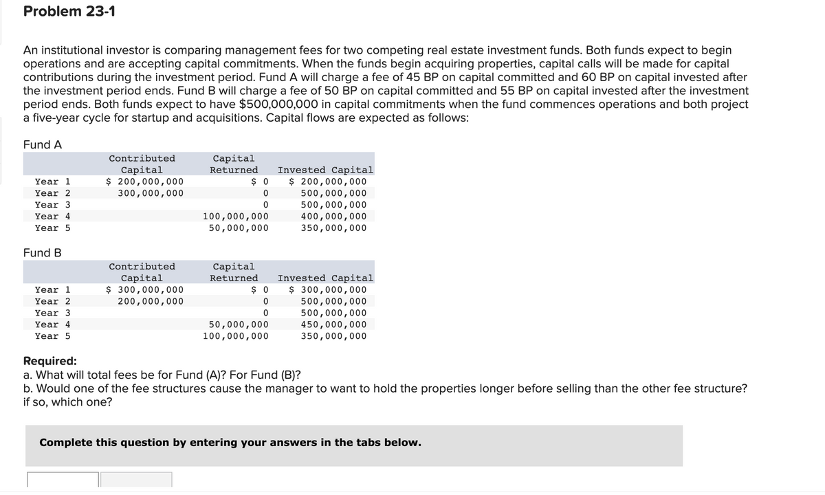 Problem 23-1
An institutional investor is comparing management fees for two competing real estate investment funds. Both funds expect to begin
operations and are accepting capital commitments. When the funds begin acquiring properties, capital calls will be made for capital
contributions during the investment period. Fund A will charge a fee of 45 BP on capital committed and 60 BP on capital invested after
the investment period ends. Fund B will charge a fee of 50 BP on capital committed and 55 BP on capital invested after the investment
period ends. Both funds expect to have $500,000,000 in capital commitments when the fund commences operations and both project
a five-year cycle for startup and acquisitions. Capital flows are expected as follows:
Fund A
Year 1
Year 2
Year 3
Year 4
Year 5
Fund B
Year 1
Year 2
Year 3
Year 4
Year 5
Contributed
Capital
$ 200,000,000
300,000,000
Contributed
Capital
$ 300,000,000
200,000,000
Capital
Returned
$0
0
0
100,000,000
50,000,000
Capital
Returned
$0
0
0
50,000,000
100,000,000
Invested Capital
$ 200,000,000
500,000,000
500,000,000
400,000,000
350,000,000
Invested Capital
$ 300,000,000
500,000,000
500,000,000
450,000,000
350,000,000
Required:
a. What will total fees be for Fund (A)? For Fund (B)?
b. Would one of the fee structures cause the manager to want to hold the properties longer before selling than the other fee structure?
if so, which one?
Complete this question by entering your answers in the tabs below.