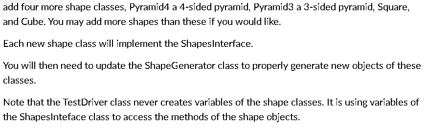 add four more shape classes, Pyramid4 a 4-sided pyramid, Pyramid3 a 3-sided pyramid, Square,
and Cube. You may add more shapes than these if you would like.
Each new shape class will implement the ShapesInterface.
You will then need to update the ShapeGenerator class to properly generate new objects of these
classes.
Note that the Test Driver class never creates variables of the shape classes. It is using variables of
the ShapesInteface class to access the methods of the shape objects.