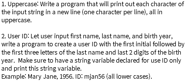 1. Uppercase: Write a program that will print out each character of
the input string in a new line (one character per line), all in
uppercase.
2. User ID: Let user input first name, last name, and birth year,
write a program to create a user ID with the first initial followed by
the first three letters of the last name and last 2 digits of the birth
year. Make sure to have a string variable declared for use ID only
and print this string variable.
Example: Mary Jane, 1956. ID: mjan56 (all lower cases).
