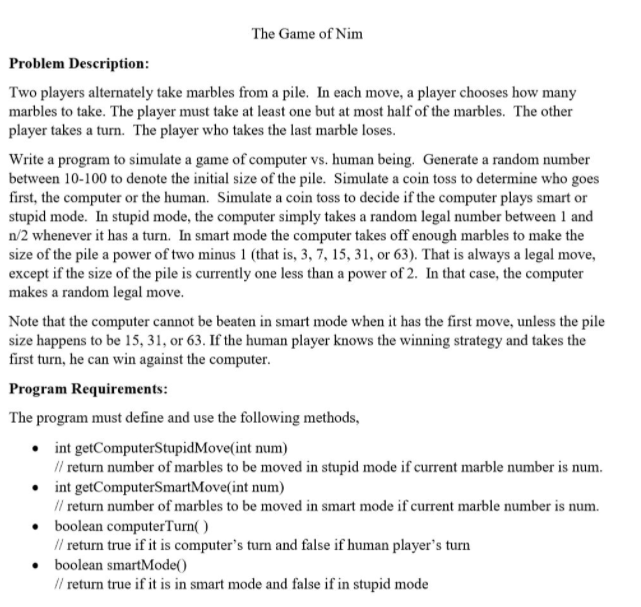 The Game of Nim
Problem Description:
Two players alternately take marbles from a pile. In each move, a player chooses how many
marbles to take. The player must take at least one but at most half of the marbles. The other
player takes a turn. The player who takes the last marble loses.
Write a program to simulate a game of computer vs. human being. Generate a random number
between 10-100 to denote the initial size of the pile. Simulate a coin toss to determine who goes
first, the computer or the human. Simulate a coin toss to decide if the computer plays smart or
stupid mode. In stupid mode, the computer simply takes a random legal number between 1 and
n/2 whenever it has a turn. In smart mode the computer takes off enough marbles to make the
size of the pile a power of two minus 1 (that is, 3, 7, 15, 31, or 63). That is always a legal move,
except if the size of the pile is currently one less than a power of 2. In that case, the computer
makes a random legal move.
Note that the computer cannot be beaten in smart mode when it has the first move, unless the pile
size happens to be 15, 31, or 63. If the human player knows the winning strategy and takes the
first turn, he can win against the computer.
Program Requirements:
The program must define and use the following methods,
• int getComputerStupidMove(int num)
I/ return number of marbles to be moved in stupid mode if current marble number is num.
• int getComputerSmartMove(int num)
I/ return number of marbles to be moved in smart mode if current marble number is num.
boolean computerTurn( )
Il return true if it is computer's turn and false if human player's turn
boolean smartMode()
Il return true if it is in smart mode and false if in stupid mode
