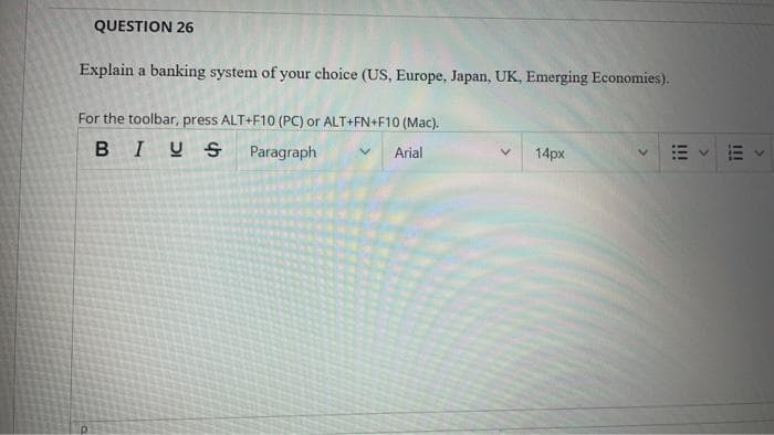 QUESTION 26
Explain a banking system of your choice (US, Europe, Japan, UK, Emerging Economies).
For the toolbar, press ALT+F10 (PC) or ALT+FN+F10 (Mac).
BIUS
Paragraph
Arial
14px
E v E
