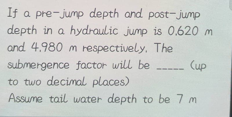 If a pre-jump depth and post-jump
depth in a hydraulic jump is 0.620 m
and 4.980 m respectively. The
submergence factor will be
to two decimal places)
Assume tail water depth to be 7 m
(up