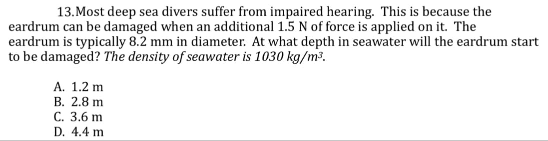 13. Most deep sea divers suffer from impaired hearing. This is because the
eardrum can be damaged when an additional 1.5 N of force is applied on it. The
eardrum is typically 8.2 mm in diameter. At what depth in seawater will the eardrum start
to be damaged? The density of seawater is 1030 kg/m³.
A. 1.2 m
B. 2.8 m
C. 3.6 m
D. 4.4 m