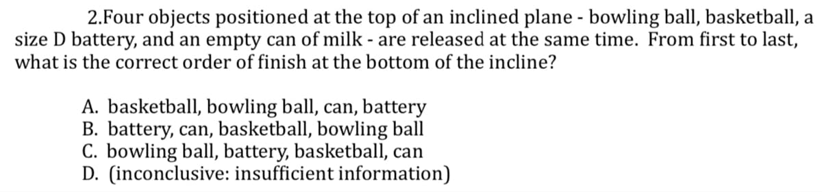 2.Four objects positioned at the top of an inclined plane - bowling ball, basketball, a
size D battery, and an empty can of milk - are released at the same time. From first to last,
what is the correct order of finish at the bottom of the incline?
A. basketball, bowling ball, can, battery
B. battery, can, basketball, bowling ball
C. bowling ball, battery, basketball, can
D. (inconclusive: insufficient information)