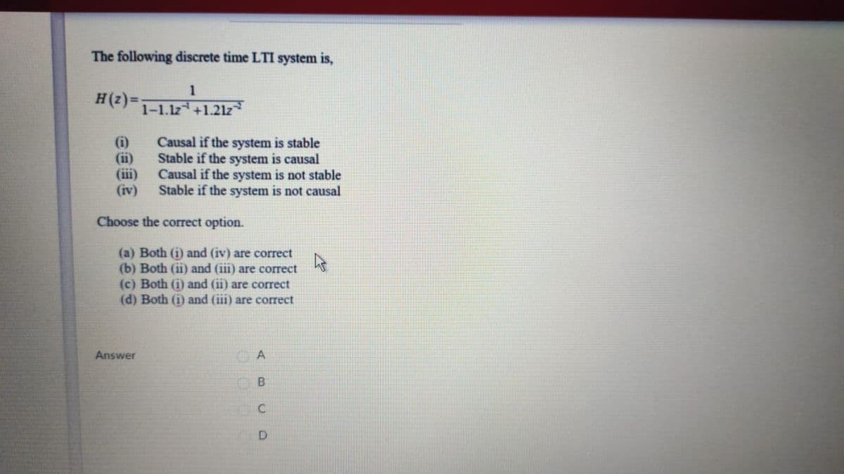 The following discrete time LTI system is,
1
H(2) =:
1-1.1z +1.21z
(i)
(ii)
(iii)
(iv)
Causal if the system is stable
Stable if the system is causal
Causal if the system is not stable
Stable if the system is not causal
Choose the correct option.
(a) Both (i) and (iv) are correct
(b) Both (ii) and (iii) are correct
(c) Both (i) and (ii) are correct
(d) Both (i) and (iii) are correct
Answer
