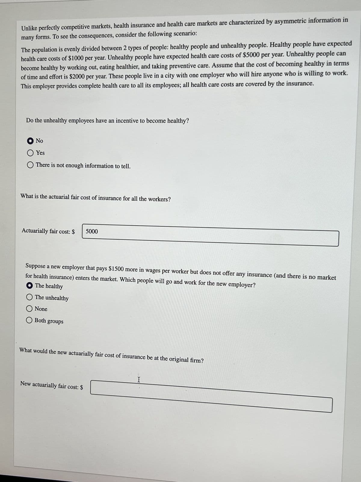 Unlike perfectly competitive markets, health insurance and health care markets are characterized by asymmetric information in
many forms. To see the consequences, consider the following scenario:
The population is evenly divided between 2 types of people: healthy people and unhealthy people. Healthy people have expected
health care costs of $1000 per year. Unhealthy people have expected health care costs of $5000 per year. Unhealthy people can
become healthy by working out, eating healthier, and taking preventive care. Assume that the cost of becoming healthy in terms
of time and effort is $2000 per year. These people live in a city with one employer who will hire anyone who is willing to work.
This employer provides complete health care to all its employees; all health care costs are covered by the insurance.
Do the unhealthy employees have an incentive to become healthy?
Ο No
O Yes
O There is not enough information to tell.
What is the actuarial fair cost of insurance for all the workers?
Actuarially fair cost: $
5000
Suppose a new employer that pays $1500 more in wages per worker but does not offer any insurance (and there is no market
for health insurance) enters the market. Which people will go and work for the new employer?
The healthy
O The unhealthy
O None
O Both groups
What would the new actuarially fair cost of insurance be at the original firm?
New actuarially fair cost: $