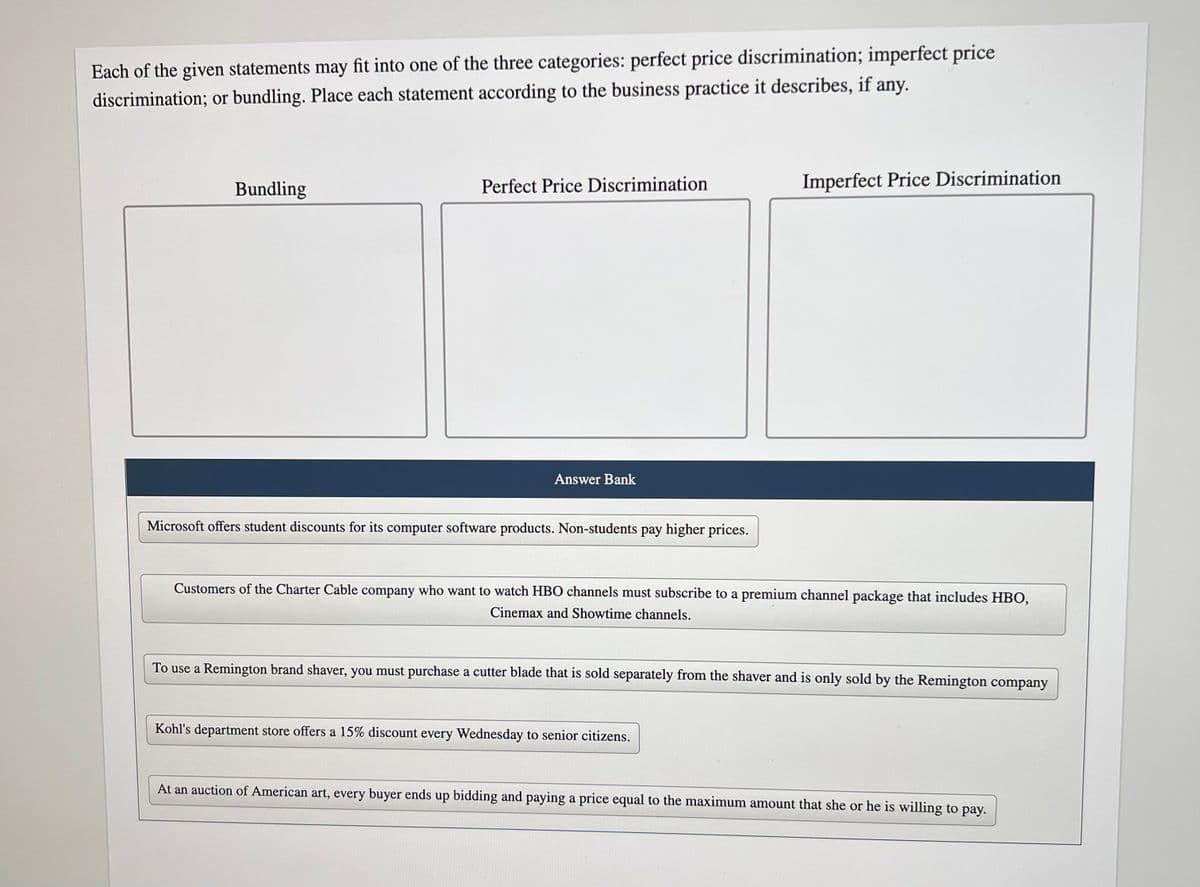 Each of the given statements may fit into one of the three categories: perfect price discrimination; imperfect price
discrimination; or bundling. Place each statement according to the business practice it describes, if any.
Bundling
Perfect Price Discrimination
Answer Bank
Microsoft offers student discounts for its computer software products. Non-students pay higher prices.
Imperfect Price Discrimination
Customers of the Charter Cable company who want to watch HBO channels must subscribe to a premium channel package that includes HBO,
Cinemax and Showtime channels.
To use a Remington brand shaver, you must purchase a cutter blade that is sold separately from the shaver and is only sold by the Remington company
Kohl's department store offers a 15% discount every Wednesday to senior citizens.
At an auction of American art, every buyer ends up bidding and paying a price equal to the maximum amount that she or he is willing to pay.