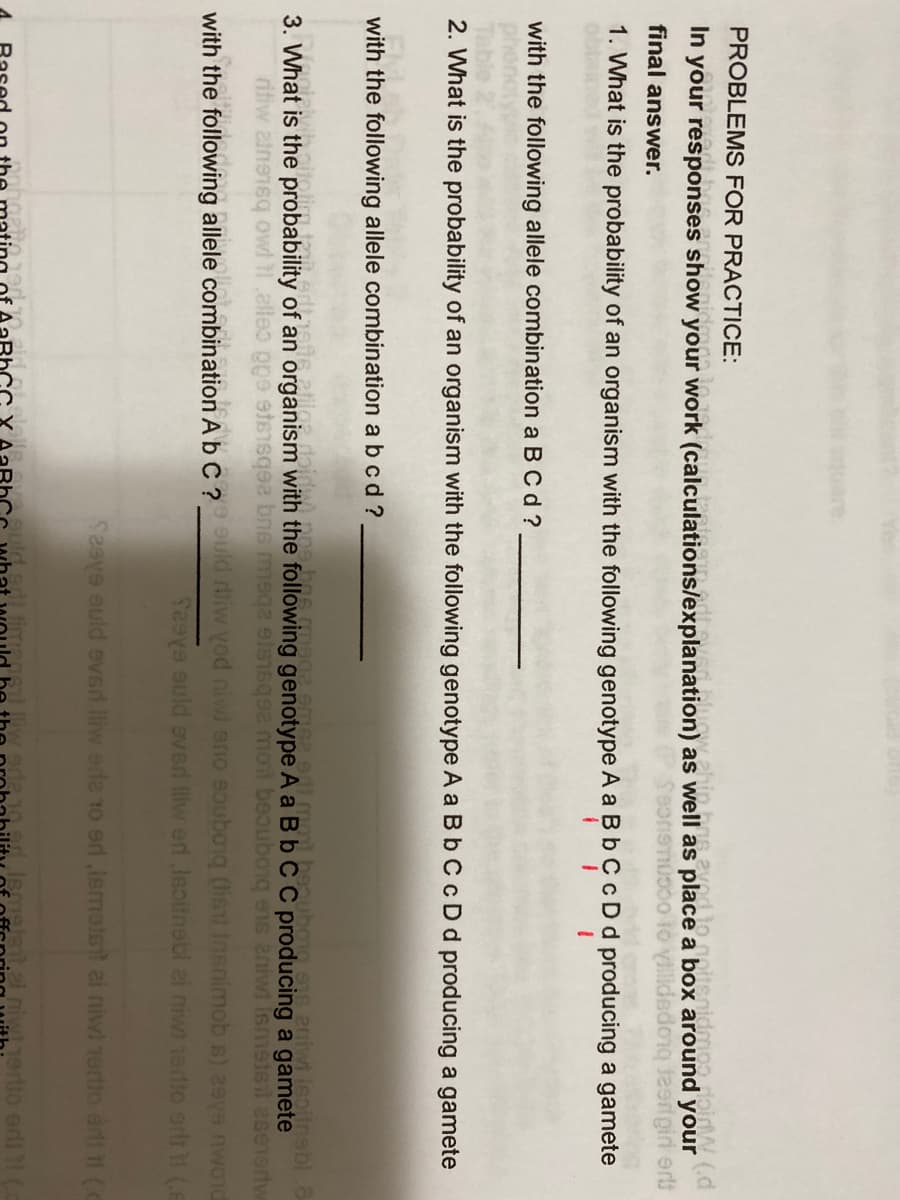 quare,
PROBLEMS FOR PRACTICE:
In your responses show your work (calculations/explanation) as well as place a box around
eone lo Vilidedong teerigiri er
final answer.
1. What is the probability of an organism with the following genotype A a Bb CcDd producing a gamete
with the following allele combination a BC d ?
2. What is the probability of an organism with the following genotype A a B b C cDd producing a gamete
with the following allele combination a b cd?
eniwi Isoitnebl.8
3 What is the probability of an organism with the following genotype A a B b C C producing a gamete
taidw) no9bas mega emse 9di mol beauboma
ritiw ainensg owl 11,alleo pge ets bns mega els16q92 moit beubong ens niwi Ismstsil aseertw
with the following allele combination A b C ? Uld ruiw vod niwi ano eauboiq (lisu Insnimob s) 29ys nwoid
Seeve auld eved liw erd Isoinebi ai niwi 1erdto erlt (e
Seeve auld eved lliw ede to erd,lemelst ai niwi rertio erli 11(C
uld sdi timage liw
Iemelsil.zl.niwtjerto eni C
