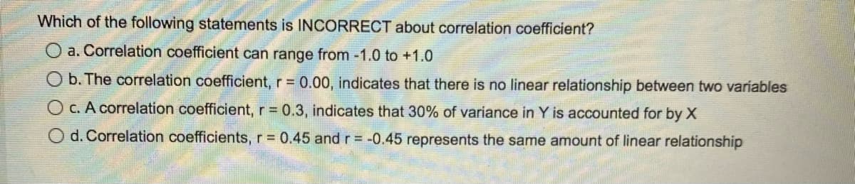 Which of the following statements is INCORRECT about correlation coefficient?
O a. Correlation coefficient can range from -1.0 to +1.0
b. The correlation coefficient, r = 0.00, indicates that there is no linear relationship between two variables
O c. A correlation coefficient, r = 0.3, indicates that 30% of variance in Y is accounted for by X
O d. Correlation coefficients, r = 0.45 and r = -0.45 represents the same amount of linear relationship