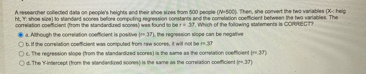 A researcher collected data on people's heights and their shoe sizes from 500 people (N=500). Then, she convert the two variables (X-: heig
ht, Y: shoe size) to standard scores before computing regression constants and the correlation coefficient between the two variables. The
correlation coefficient (from the standardized scores) was found to be r = .37. Which of the following statements is CORRECT?
a. Although the correlation coefficient is positive (r=.37), the regression slope can be negative
O b. If the correlation coefficient was computed from raw scores, it will not be r=.37
O c. The regression slope (from the standardized scores) is the same as the correlation coefficient (r=.37)
Od. The Y-intercept (from the standardized scores) is the same as the correlation coefficient (r=.37)