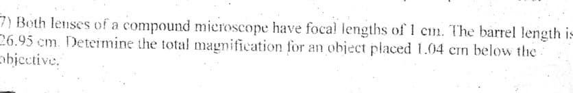 7) Both lenses of a compound microscope have focal lengths of 1 cm. The barrel length is
26.95 cm. Deteimine the total magnification for an object placed 1.04 cn below the
objective,
