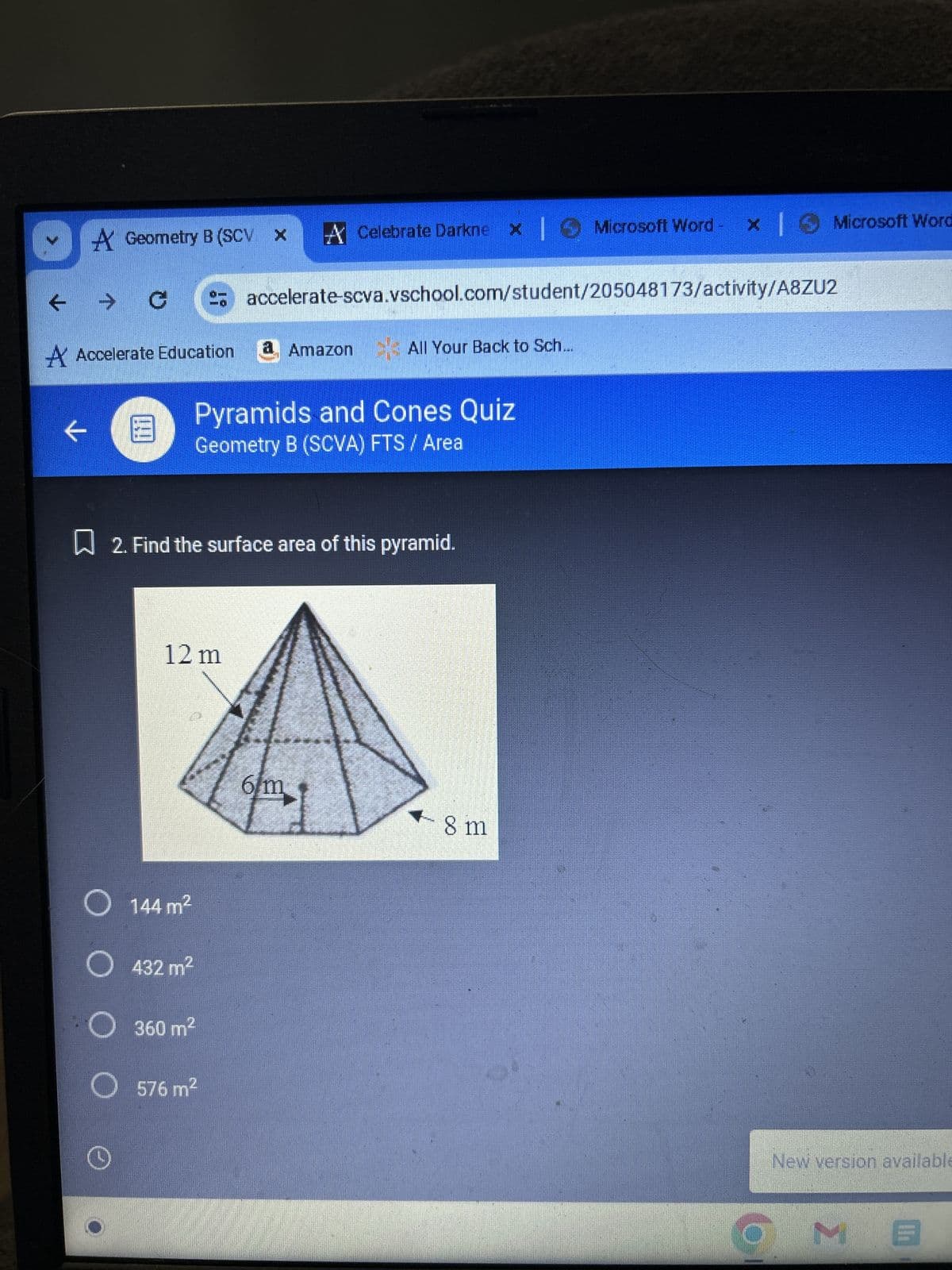 A Geometry B (SCV X
t
→
G
A Celebrate Darknex | Microsoft Word - x | Microsoft Word
accelerate-scva.vschool.com/student/205048173/activity/A8ZU2
A Accelerate Education
a Amazon All Your Back to Sch...
←
E
Pyramids and Cones Quiz
Geometry B (SCVA) FTS / Area
☐ 2. Find the surface area of this pyramid.
12 m
144 m²
432 m²
360 m²
576 m²
6m
8 m
New version available
MB