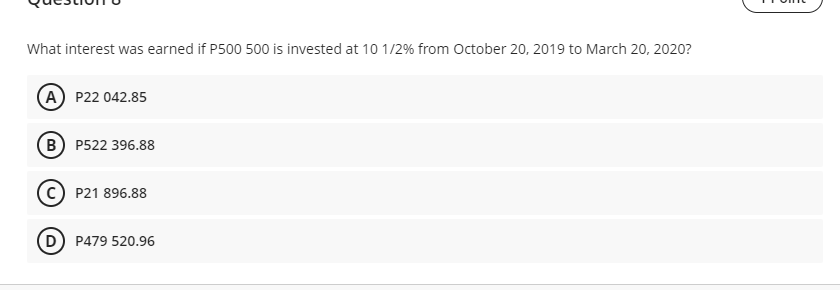 What interest was earned if P500 500 is invested at 10 1/2% from October 20, 2019 to March 20, 2020?
A P22 042.85
B P522 396.88
C) P21 896.88
D) P479 520.96
