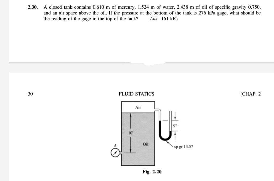 A closed tank contains 0.610 m of mercury, 1.524 m of water, 2.438 m of oil of specific gravity 0.750,
and an air space above the oil. If the pressure at the bottom of the tank is 276 kPa gage, what should be
the reading of the gage in the top of the tank?
2.30.
Ans. 161 kPa
30
FLUID STATICS
[CHAP. 2
Air
10
Oil
sp gr 13.57
Fig. 2-20
