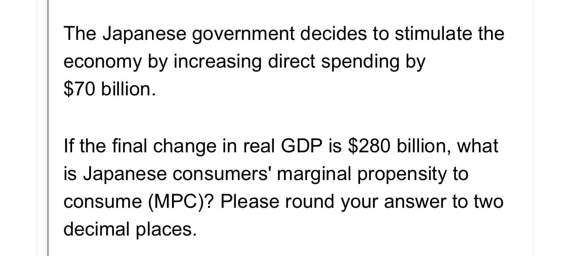 The Japanese government decides to stimulate the
economy by increasing direct spending by
$70 billion.
If the final change in real GDP is $280 billion, what
is Japanese consumers' marginal propensity to
consume (MPC)? Please round your answer to two
decimal places.