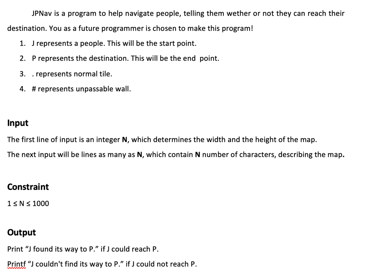 JPNAV is a program to help navigate people, telling them wether or not they can reach their
destination. You as a future programmer is chosen to make this program!
1. J represents a people. This will be the start point.
2. P represents the destination. This will be the end point.
3.
. represents normal tile.
4. # represents unpassable wall.
Input
The first line of input is an integer N, which determines the width and the height of the map.
The next input will be lines as many as N, which contain N number of characters, describing the map.
Constraint
1<N< 1000
Output
Print "J found its way to P." if J could reach P.
Printf “J couldn't find its way to P." if J could not reach P.
