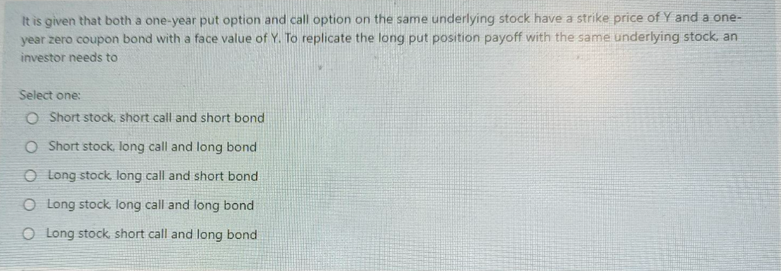 It is given that both a one-year put option and call option on the same underlying stock have a strike price of Y and a one-
year zero coupon bond with a face value of Y. To replicate the long put position payoff with the same underlying stock, an
investor needs to
Select one:
O Short stock, short call and short bond
O Short stock, long call and long bond
O Long stock, long call and short bond
O Long stock, long call and long bond
O Long stock short call and long bond