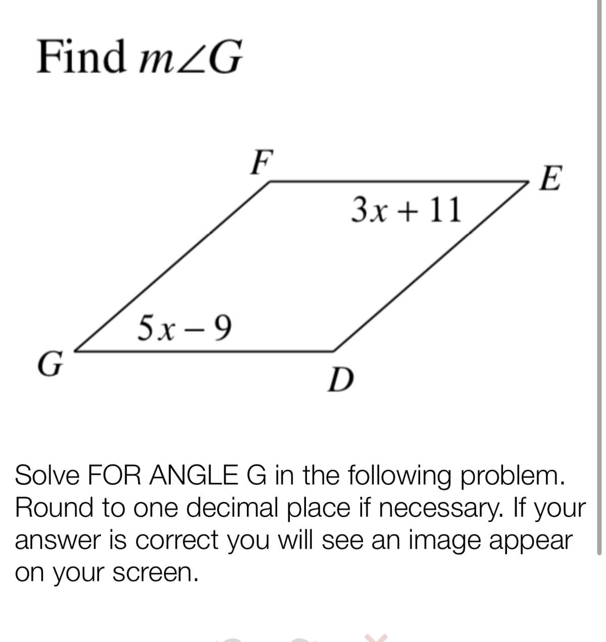 Find m2G
F
E
3x + 11
5х-9
G
D
Solve FOR ANGLE G in the following problem.
Round to one decimal place if necessary. If your
answer is correct you will see an image appear
on your screen.
