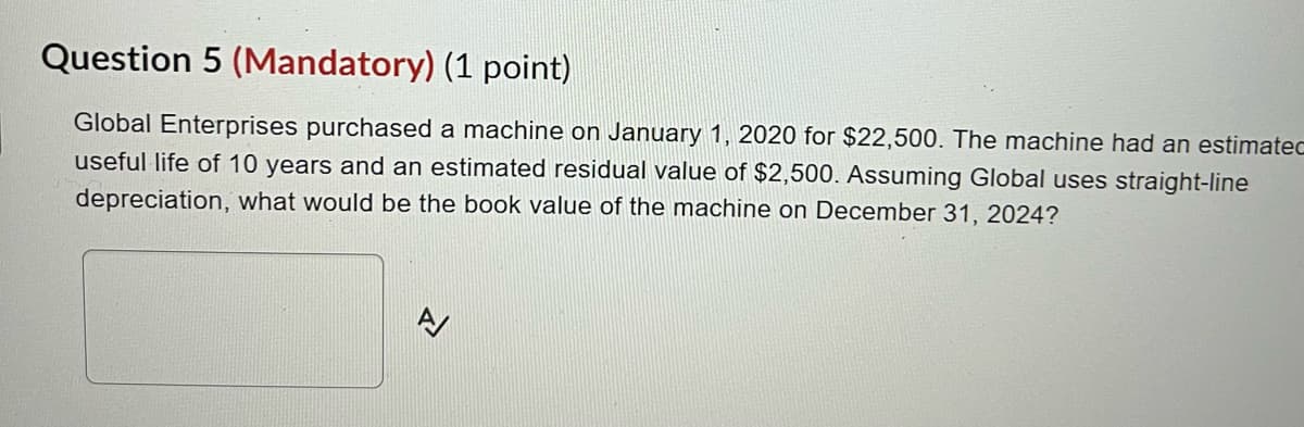 Question 5 (Mandatory) (1 point)
Global Enterprises purchased a machine on January 1, 2020 for $22,500. The machine had an estimatec
useful life of 10 years and an estimated residual value of $2,500. Assuming Global uses straight-line
depreciation, what would be the book value of the machine on December 31, 2024?
신