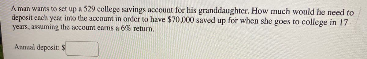 A man wants to set up a 529 college savings account for his granddaughter. How much would he need to
deposit each year into the account in order to have $70,000 saved up for when she goes to college in 17
years, assuming the account earns a 6% return.
Annual deposit: $
