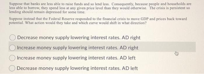 Suppose that banks are less able to raise funds and so lend less. Consequently, because people and households are
less able to borrow, they spend less at any given price level than they would otherwise. The crisis is persistent so
lending should remain depressed for some time.
Suppose instead that the Federal Reserve responded to the financial crisis to move GDP and prices back toward
potential. What action would they take and which curve would shift in what direction?
Decrease money supply lowering interest rates. AD right
Increase money supply lowering interest rates. AD right
Increase money supply lowering interest rates. AD left
Decrease money supply lowering interest rates. AD left
9