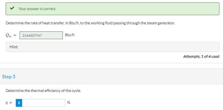 Your answer is correct.
Determine the rate of heat transfer, in Btu/h, to the working fluid passing through the steam generator.
Qin
2144507747
Btu/h
Hint
Attempts: 1 of 4 used
Step 3
Determine the thermal efficiency of the cycle.
