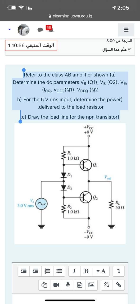 12:05
A elearning.uowa.edu.iq
66
الدرجة من 0 8.0
الوقت المتبقي 1:10:56
علم هذا السؤال
Refer to the class AB amplifier shown (a)
Determine the dc parameters VB (Q1), VB (Q2), VE,
(Icq, VCEQ(Q1), VCEQ (Q2
b) For the 5 V rms input, determine the power)
.delivered to the load resistor
.c) Draw the load line for the npn transistor)
+Vcc
+9 V
R
1.0 kn
D
D2
Q2
V,
5.0 V rms
RL
50 2
R2
1.0 kN
-Vcc
-9 V
!
III
