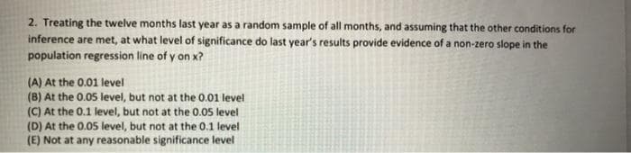 2. Treating the twelve months last year as a random sample of all months, and assuming that the other conditions for
inference are met, at what level of significance do last year's results provide evidence of a non-zero slope in the
population regression line of y on x?
(A) At the 0.01 level
(B) At the 0.05 level, but not at the 0.01 level
(C) At the 0.1 level, but not at the 0.0s level
(D) At the 0.05 level, but not at the 0.1 level
(E) Not at any reasonable significance level
