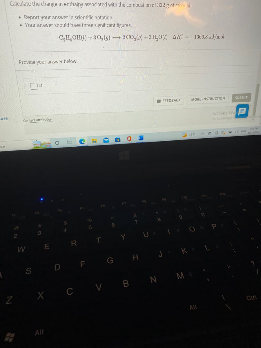 urse
rch
Calculate the change in enthalpy associated with the combustion of 322 g of ethanol.
Report your answer in scientific notation.
• Your answer should have three significant figures.
F2
N
2
●
Provide your answer below:
Content attribution
W
kJ
S
#
3
E
X
C₂H₂OH(1)+30₂(g) → 2 CO₂(g) + 3H₂O(1) AH = -1366.8 kJ/mol
Alt
F4
D
$
4
R
C
F5
F
%
5
F6
T
6
F7
Y
+/11
&
7
G H
FB
FEEDBACK
U 4
F9
** 8
8
F10
9
15
9
MORE INSTRUCTION
46°F
O
V BN MO
)
Alt
F11
0
6
G
J1 K 2 L
Activate Win
Go to Settings to
Ö
P
L 3
SUBMIT
F12
40 ENG
Windows
7:09 PM
11/14/2022
Ctrl