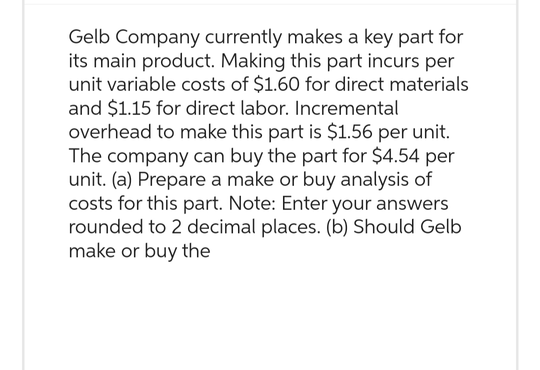 Gelb Company currently makes a key part for
its main product. Making this part incurs per
unit variable costs of $1.60 for direct materials
and $1.15 for direct labor. Incremental
overhead to make this part is $1.56 per unit.
The company can buy the part for $4.54 per
unit. (a) Prepare a make or buy analysis of
costs for this part. Note: Enter your answers
rounded to 2 decimal places. (b) Should Gelb
make or buy the