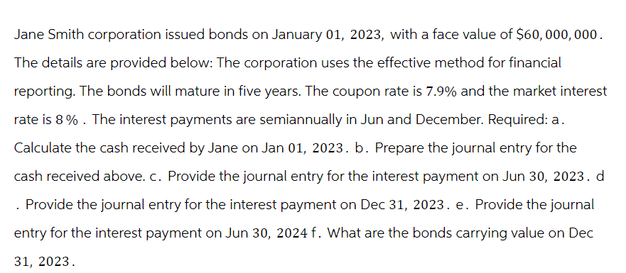 Jane Smith corporation issued bonds on January 01, 2023, with a face value of $60,000,000.
The details are provided below: The corporation uses the effective method for financial
reporting. The bonds will mature in five years. The coupon rate is 7.9% and the market interest
rate is 8% . The interest payments are semiannually in Jun and December. Required: a.
Calculate the cash received by Jane on Jan 01, 2023. b. Prepare the journal entry for the
cash received above. c. Provide the journal entry for the interest payment on Jun 30, 2023. d
. Provide the journal entry for the interest payment on Dec 31, 2023. e. Provide the journal
entry for the interest payment on Jun 30, 2024 f. What are the bonds carrying value on Dec
31, 2023.