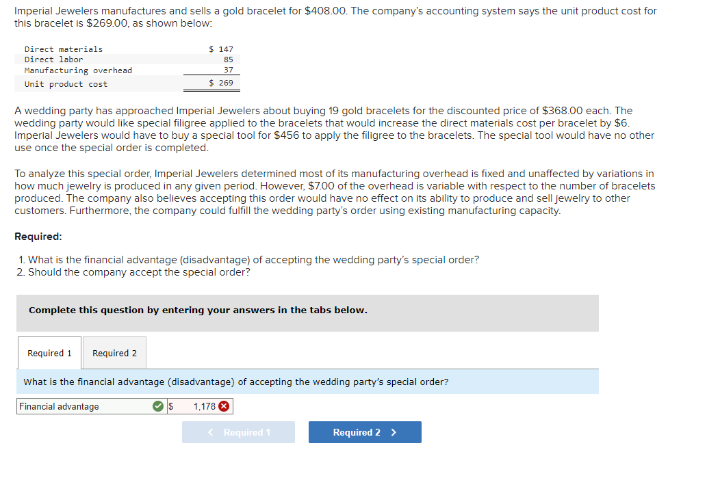 Imperial Jewelers manufactures and sells a gold bracelet for $408.00. The company's accounting system says the unit product cost for
this bracelet is $269.00, as shown below:
Direct materials
Direct labor
Manufacturing overhead
Unit product cost
A wedding party has approached Imperial Jewelers about buying 19 gold bracelets for the discounted price of $368.00 each. The
wedding party would like special filigree applied to the bracelets that would increase the direct materials cost per bracelet by $6.
Imperial Jewelers would have to buy a special tool for $456 to apply the filigree to the bracelets. The special tool would have no other
use once the special order is completed.
To analyze this special order, Imperial Jewelers determined most of its manufacturing overhead is fixed and unaffected by variations in
how much jewelry is produced in any given period. However, $7.00 of the overhead is variable with respect to the number of bracelets
produced. The company also believes accepting this order would have no effect on its ability to produce and sell jewelry to other
customers. Furthermore, the company could fulfill the wedding party's order using existing manufacturing capacity.
$ 147
85
37
$ 269
Required:
1. What is the financial advantage (disadvantage) of accepting the wedding party's special order?
2. Should the company accept the special order?
Complete this question by entering your answers in the tabs below.
Required 1
Required 2
What is the financial advantage (disadvantage) of accepting the wedding party's special order?
Financial advantage
✓ $
1,178
< Required 1
Required 2 >
