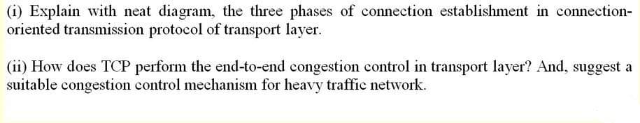 (i) Explain with neat diagram, the three phases of connection establishment in connection-
oriented transmission protocol of transport layer.
(ii) How does TCP perform the end-to-end congestion control in transport layer? And, suggest a
suitable congestion control mechanism for heavy traffic network.
