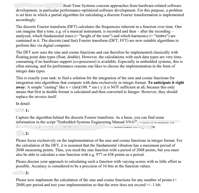 Real-Time Systems concern approaches from hardware-related software
development, in particular performance-optimized software development. For this purpose, a problem
is set here in which a partial algorithm for calculating a discrete Fourier transformation is implemented
accordingly.
The discrete Fourier transform (DFT) calculates the frequencies inherent in a function over time. One
can imagine that a tone, e.g. of a musical instrument, is recorded and then - after the recording -
analyzed, which fundamental tones (= "height of the tone") and which harmonics (= "timbre") are
contained in it. The discrete (and fast) Fourier transform (DFT, FFT) are now suitable algorithms to
perform this via digital computer.
The DFT now uses the sine and cosine functions and can therefore be implemented classically with
floating point data types (float, double). However, the calculations with such data types are very time-
consuming if no hardware support (co-processor) is available. Especially in embedded systems, this is
often missing, and for performance reasons one likes to choose the implementation in the form of
integer data types.
This is exactly your task: to find a solution for the integration of the sine and cosine functions for
integration into algorithms that compute with data exclusively in integer format. To anticipate it right
away: A simple "casting" like x = (int)(100.* sin (y)) is NOT sufficient at all, because this only
means that first in double format is calculated and then converted to Integer. However, they should
replace the invoice itself.
In detail:
1:
Capture the algorithm behind the discrete Fourier transform. As a basis, you can find some
information in the script "Embedded Systems Engineering Manual V0.67", Vien is avanavie Fu
m.
www
.2:
Please focus exclusively on the implementation of the sine and cosine functions in integer format. For
the calculation of the DFT, it is assumed that the fundamental vibration has a maximum period of
2048 measuring points. Thus, you need the sine function with a period of 2048 points, but you must
also be able to calculate a sine function with e.g. 977 or 638 points as a period.
Please discuss your approach to calculating such a function with varying scores with as little effort as
possible. Accuracy is considered to be a precision of 16 bits in the function values.
3:
Please now implement the calculation of the sine and cosine functions for any number of points (<
2048) per period and test your implementation so that the error does not exceed +/- 1 lsb.