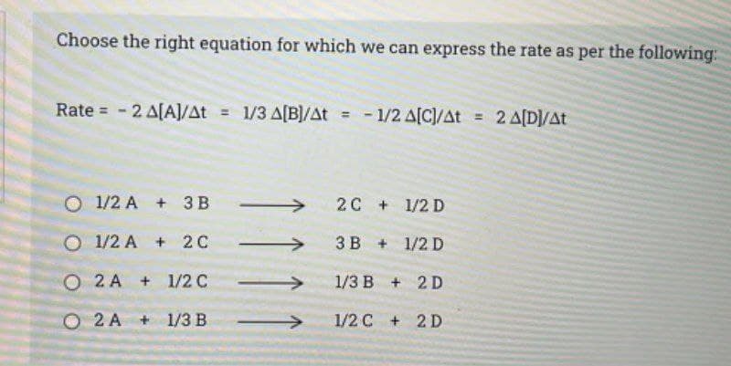 Choose the right equation for which we can express the rate as per the following:
Rate = -2 A[A]/At = 1/3 A[B]/At = -1/2 A[C]/At = 2 A[D]/At
O 1/2 A + 3B →
O 1/2 A+ 2C
O 2A +
O2 A+
1/2 C
1/3 B
2C + 1/2 D
3B + 1/2 D
1/3 B + 2D
1/2 C + 2D