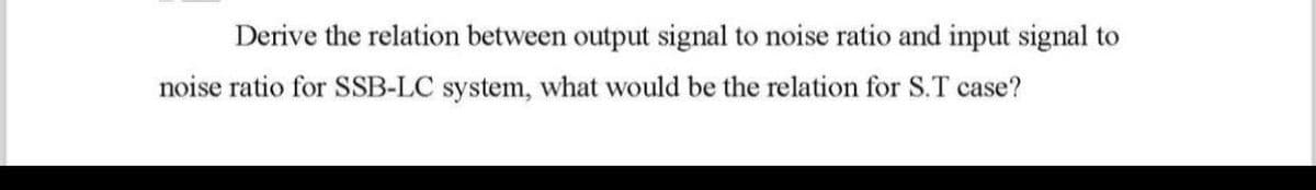 Derive the relation between output signal to noise ratio and input signal to
noise ratio for SSB-LC system, what would be the relation for S.T case?