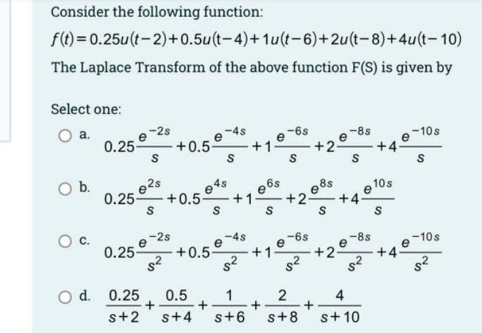 Consider the following function:
f(t)=0.25u(t-2) +0.5u(t-4)+1u(t-6)+2u(t-8)+4u(t-10)
The Laplace Transform of the above function F(S) is given by
Select one:
a.
O b.
0.25-
-2s
S
e²s
0.25- +0.5
S
e-2s
8²
0.25-
O d. 0.25
+0.5-
+
+0.5
048
-
S
+
-4s
e
S
-4s
+1
2ی
e6s
S
•+1 e
-6s
S
+
+1- +2- +4
0.5
1
2
s+2 s+4 s+6 s+8
-6s
$²
+2-
088
S
+2
-8s
+
S
e
e-8s
8²
4
s + 10
+4
10 s
S
+4
-10s
e
S
e
-10s
5²
2