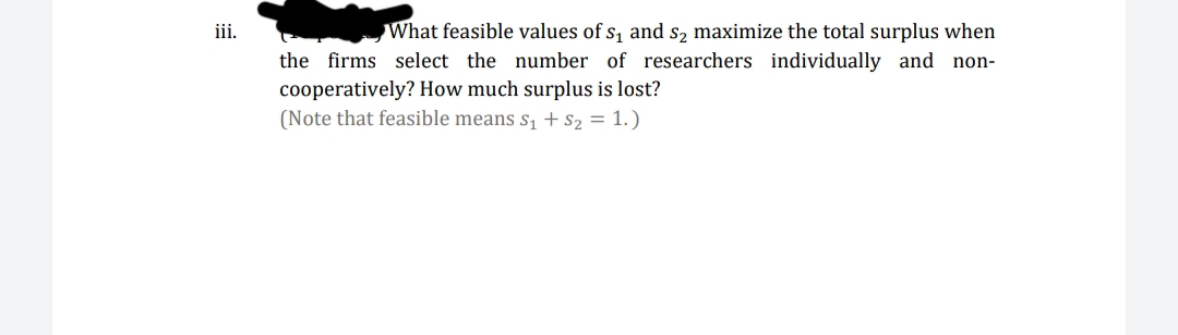 What feasible values of s, and s, maximize the total surplus when
the firms select the number of researchers individually and non-
iii.
cooperatively? How much surplus is lost?
(Note that feasible means s, + s2 = 1.)
