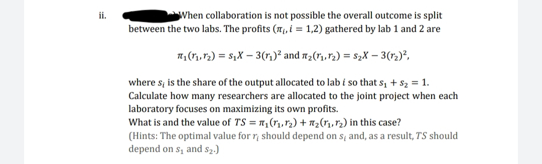 When collaboration is not possible the overall outcome is split
between the two labs. The profits (n¡, i = 1,2) gathered by lab 1 and 2 are
ii.
T (r1,r2) = S1X – 3(r1)² and 2(r1,r2) = s2X – 3(r2)²,
where s; is the share of the output allocated to lab i so that s, + s2 = 1.
Calculate how many researchers are allocated to the joint project when each
laboratory focuses on maximizing its own profits.
What is and the value of TS = ,(r,,r2) + n2(r1, r2) in this case?
(Hints: The optimal value for r; should depend on s; and, as a result, TS should
depend on s, and s2.)
