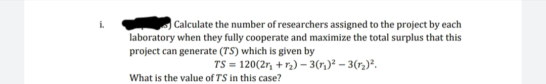 Calculate the number of researchers assigned to the project by each
laboratory when they fully cooperate and maximize the total surplus that this
project can generate (TS) which is given by
TS = 120(2r, + r2) – 3(r,)² – 3(r2)².
What is the value of TS
this case?
