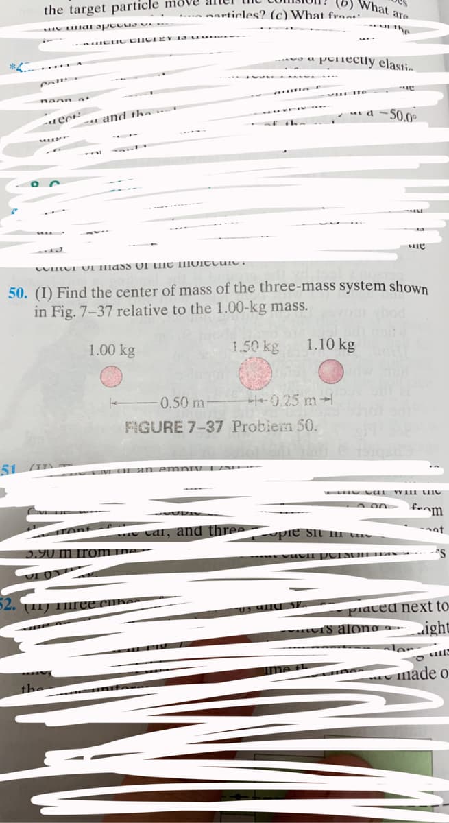 What are
the target particle move
... narticles? (c) What fre:
the
IC IC CIICIEY 1 a u
a peiectly elastio
ai d =50.0°
u and the
50. (I) Find the center of mass of the three-mass system shown
in Fig. 7-37 relative to the 1.00-kg mass.
1.00 kg
1.50 kg
1.10 kg
0.50 m
H-- 0.25 m-
FIGURE 7-37 Problem 50.
51 (I) -
cal, and three
pie sit li ths
5.90 m from
ne
52.
(11) TIIree
piaced next to
Is alono -ight
ler
ime th
made o
